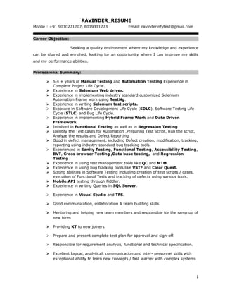 RAVINDER_RESUME
Mobile : +91 9030271707, 8019311773 Email: ravinderinfytest@gmail.com
Career Objective:
Seeking a quality environment where my knowledge and experience
can be shared and enriched, looking for an opportunity where I can improve my skills
and my performance abilities.
Professional Summary:
 5.4 + years of Manual Testing and Automation Testing Experience in
Complete Project Life Cycle.
 Experience in Selenium Web driver.
 Experience in implementing industry standard customized Selenium
Automation Frame work using TestNg.
 Experience in writing Selenium test scripts.
 Exposure in Software Development Life Cycle (SDLC), Software Testing Life
Cycle (STLC) and Bug Life Cycle.
 Experience in implementing Hybrid Frame Work and Data Driven
Framework.
 Involved in Functional Testing as well as in Regression Testing
 Identify the Test cases for Automation ,Preparing Test Script, Run the script,
Analyze the results and Defect Reporting
 Good in defect management, including Defect creation, modification, tracking,
reporting using industry standard bug tracking tools.
 Experienced in Sanity Testing, Functional Testing, Accessibility Testing,
BVT, Cross browser Testing ,Data base testing, and Regression
Testing
 Experience in using test management tools like QC and MTM.
 Experience in using bug tracking tools like VSTF and Clear Quest.
 Strong abilities in Software Testing including creation of test scripts / cases,
execution of Functional Tests and tracking of defects using various tools.
 Mobile API testing through Fiddler.
 Experience in writing Queries in SQL Server.
 Experience in Visual Studio and TFS.
 Good communication, collaboration & team building skills.
 Mentoring and helping new team members and responsible for the ramp up of
new hires
 Providing KT to new joiners.
 Prepare and present complete test plan for approval and sign-off.
 Responsible for requirement analysis, functional and technical specification.
 Excellent logical, analytical, communication and inter- personnel skills with
exceptional ability to learn new concepts / fast learner with complex systems
1
 