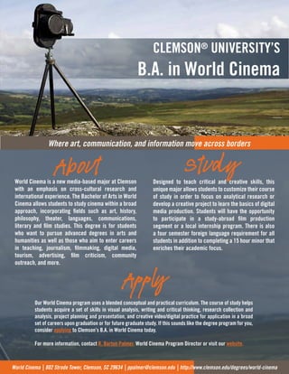 Where art, communication, and information mo
CLEMSON® UNIVERSITY’S
B.A. in World Cinema
ve across borders
World Cinema is a new media-based major at Clemson
with an emphasis on cross-cultural research and
international experience. The Bachelor of Arts in World
Cinema allows students to study cinema within a broad
approach, incorporating fields such as art, history,
philosophy, theater, languages, communications,
literary and film studies. This degree is for students
who want to pursue advanced degrees in arts and
humanities as well as those who aim to enter careers
in teaching, journalism, filmmaking, digital media,
tourism, advertising, film criticism, community
outreach, and more.
Designed to teach critical and creative skills, this
unique major allows students to customize their course
of study in order to focus on analytical research or
develop a creative project to learn the basics of digital
media production. Students will have the opportunity
to participate in a study-abroad film production
segment or a local internship program. There is also
a four semester foreign language requirement for all
students in addition to completing a 15 hour minor that
enriches their academic focus.
World Cinema | 802 Strode Tower, Clemson, SC 29634 | ppalmer@clemson.edu | http://www.clemson.edu/degrees/world-cinema
About Study
Apply
Our World Cinema program uses a blended conceptual and practical curriculum. The course of study helps
students acquire a set of skills in visual analysis, writing and critical thinking, research collection and
analysis, project planning and presentation, and creative video/digital practice for application in a broad
set of careers upon graduation or for future graduate study. If this sounds like the degree program for you,
consider applying to Clemson’s B.A. in World Cinema today.
For more information, contact R. Barton Palmer, World Cinema Program Director or visit our website.
 