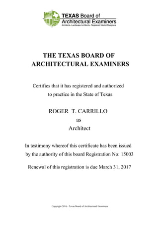 THE TEXAS BOARD OF
ARCHITECTURAL EXAMINERS
Certifies that it has registered and authorized
to practice in the State of Texas
ROGER T. CARRILLO
as
Architect
In testimony whereof this certificate has been issued
by the authority of this board Registration No: 15003
Renewal of this registration is due March 31, 2017
Copyright 2016 - Texas Board of Architectural Examiners
 