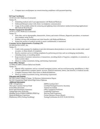 • Compute taxes owed/prepare tax returns/ensuring compliance with payment/reporting
Q/I Gap Coordinator
12/2012-01/2013 WellCare (Contracted)
Tampa, FL
• Scheduling medical end of year appointments with Medicaid/Medicare
• Outbound/Inbound contact with clients via telephonic communication
• Usage of all available outlets for contacting and updating client information/ medical terminology/applications/
MS Outlook/Word/Xcelys
Member Engagement Specialist
10/2012-12/2012 WellCare (Contracted)
Tampa, FL
• Enter data, such as demographic characteristic, history and extent of disease, diagnostic procedures, or treatment
into computer using Xcelys.
• Problem solving with enrollment and client benefits with Medicaid/Medicare.
• Protect the security of medical records to ensure confidentiality is maintained.
Customer Service Representative-Tracking UPS
04/2009-06/2010 APAC, Inc.
Tampa, FL
• Confer with customers by telephone to provide information about products or services, take or enter order, cancel
accounts, or obtain details of complaints.
• Resolve customer service or billing complaints by performing activities such as exchanging merchandise,
refunding money, or recording details.
• Keep records of customer interactions or transactions, recording details of inquiries, complaints, or comments, as
well as actions taken.
• Direct or conduct recruitment, hiring, and training of personnel.
Front Office Manager
12/2004/-03/2009 Cotinuum Behavioral Health
Tampa, FL
• Operate office equipment, such as voicemail messaging systems, and use word processing, spreadsheets or other
software applications to prepare reports, invoices, financial statements, letters, case histories, or medical records.
• Complete insurance/other claim forms or Medicaid/Medicare.
• Direct or conduct recruitment, hiring, and training of personnel.
Education and Training
06/1998 United College of Tampa 2yr Business Administration Degree
06/1983 Chamberlain High School High School Diploma
Additional Information
CSR 1.0 Experience HIPPA Certified 2015
30yrs plus Customer Service Field Certified Paralegal/Executive Secretary
Front Office Personnel Trained Accountant
Retail Sales/Promotion Experience Office Equipment Proficient
Typing/Data Entry Proficient Leadership Experience
MedMgr/Xcelys/EMMA/APRIMA PRM Exp SkyLine/Yardi Experience
Medicaid/Medicare Experience Former Business Owner (Retail)
Phlebotomy (DNA Testing-Swabbing) Testing/Certification for ICD 10 (02/20/2016)
 