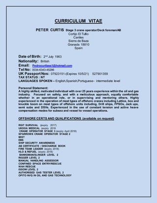 CURRICULUM VITAE
PETER CURTIS Stage 3 crane operator/Deck foreman/AB
Cortijo El Tullio
Caniles
Sierra de Baza
Granada 18810
Spain
Date of Birth: 2nd July 1963
Nationality: British
Email: Pedrocurtlass1@hotmail.com
TelNo: 0034-6343-45286
UK PassportNos: 07923151-(Expires 10/5/21) 527901359
TAX STATUS : NT
LANGUAGES SPOKEN – English,Spanish,Portuguese- intermediate level
Personal Statement:
A highly skilled, motivated individual with over 25 years experience within the oil and gas
industry. Focused on safety, and with a meticulous approach, equally comfortable
whether in an operational role, or in supervising and mentoring others. Highly
experienced in the operation of most types of offshore cranes including Lattice, box and
knuckle boom on most types of offshore units including, Drill ships, FPSOs, Jack ups,
semi subs and DSVs. Experienced in the use of constant tension and active heave
compensation modes for subsea and vessel to vessel operations.
OFFSHORE CERTS AND QUALIFICATIONS (available on request)
RGIT SURVIVAL (expiry 2017)
UKOOA MEDICAL (expiry 2018
CRANE OPERATOR STAGE 3 (expiry April 2018)
SPARROWS CRANE OPERATOR STAGE 2
MIST
EBS
SHIP SECURITY AWARENESS
AB CERTIFICATE / DISCHARGE BOOK
FIRE TEAM LEADER (expiry 2018)
HLO & REFUEL (expiry 2018)
BANKSMAN/SLINGER LEVEL 2
RIGGER LEVEL 2
MANUAL HANDLING ASSESSOR
CONFINED SPACE ENTRY/RESCUE
WAH RESCUE
ISSOW LEVEL 2
AUTHORISED GAS TESTER LEVEL 2
OPITO NVQ IN OIL AND GAS TECHNOLOGY
 
