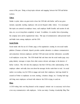 season of the year. Doing so keep topics relevant and engaging between the CEO and his/her
workers.
Videos
Similar to print, videos are great tools to have the CEO talk with his/her staff at any given
moment, especially reaching employees who are not frequent online visitors. It is encouraged
that topics are centered on employee issues, such employee health benefits and vacation & sick
days, etc, so as to keep them completely in tuned. In addition, it is another form of presenting
the company news and its organizational ideas. This type of communication adds personal touch
and builds trusts among employees and the CEO.
Social Media
Social media with the use of a Twitter page, or the organization creating its own social media
platform (Yammer at Gatwick Airport) provides another alternative to enhance communication
and connections between employees and their CEO and create real-time information accessible
to all employees at any time. The CEO should find and share onto the social media page, easy-
going industry messages or topics from other sources relevant and unique to the interests of
his/her workers. This will show the employees that their CEO has a firm understanding of the
employee culture and really does care about the messages he/she sends them to read. As social
media is an exciting way for CEOs to engage and excite their employees, hash tags should be
created on Twitter to emphasize an event, meeting, a business change, etc. Creating hash tags
will bring more employees on board with whatever the CEO is trying to send out.
Blogs
A CEO writing their own blog featured on the company’s intranet site is a necessary tool to have
a two-way communication with employees. In the case study, Creating a Leadership Blog That
 
