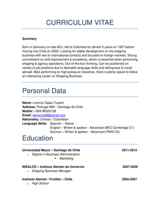 CURRICULUM VITAE
Summary
Born in Germany on late 80’s, left to Colombia for almost 5 years on 1997 before
moving into Chile on 2002. Looking for stable development on the shipping
business with ties to international contacts and focused on foreign markets. Strong
commitment on skill improvement & excellency, which is essential when performing
shipping & agency operations. Out-of-the-box thinking. Can be positioned on
variety of job positions due to desirable language skills and willingness to travel
abroad. Best performing on high-pressure industries, there is plenty space to follow
an interesting career on Shipping Business.
Personal Data
Name: Lorenzo Salas Tusach
Address: Portugal 968 – Santiago de Chile
Mobile: +569 96326138
Email: elorenzo98@gmail.com
Nationality: Chilean / Colombian
Language Skills: Spanish – Native
English – Writen & spoken - Advanced (BEC Cambridge C1)
German – Writen & spoken - Advanced (PWD C2)
Education
Universidad Mayor – Santiago de Chile 2011-2015
o Degree in Business Administration
Marketing
INSALCO – Instituto Alemán de Comercio 2007-2009
o Shipping Business Manager
Instituto Alemán / Frutillar – Chile 2005-2007
o High School
 