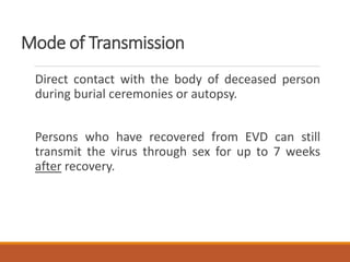 Mode of Transmission
Direct contact with the body of deceased person
during burial ceremonies or autopsy.
Persons who have recovered from EVD can still
transmit the virus through sex for up to 7 weeks
after recovery.
 