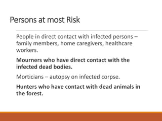 Persons at most Risk
People in direct contact with infected persons –
family members, home caregivers, healthcare
workers.
Mourners who have direct contact with the
infected dead bodies.
Morticians – autopsy on infected corpse.
Hunters who have contact with dead animals in
the forest.
 