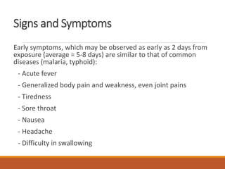 Signs and Symptoms
Early symptoms, which may be observed as early as 2 days from
exposure (average = 5-8 days) are similar to that of common
diseases (malaria, typhoid):
- Acute fever
- Generalized body pain and weakness, even joint pains
- Tiredness
- Sore throat
- Nausea
- Headache
- Difficulty in swallowing
 