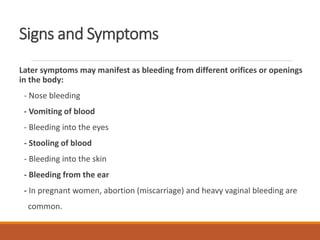 Signs and Symptoms
Later symptoms may manifest as bleeding from different orifices or openings
in the body:
- Nose bleeding
- Vomiting of blood
- Bleeding into the eyes
- Stooling of blood
- Bleeding into the skin
- Bleeding from the ear
- In pregnant women, abortion (miscarriage) and heavy vaginal bleeding are
common.
 