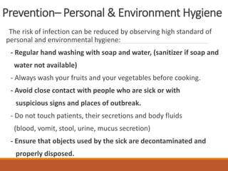 Prevention– Personal & Environment Hygiene
The risk of infection can be reduced by observing high standard of
personal and environmental hygiene:
- Regular hand washing with soap and water, (sanitizer if soap and
water not available)
- Always wash your fruits and your vegetables before cooking.
- Avoid close contact with people who are sick or with
suspicious signs and places of outbreak.
- Do not touch patients, their secretions and body fluids
(blood, vomit, stool, urine, mucus secretion)
- Ensure that objects used by the sick are decontaminated and
properly disposed.
 