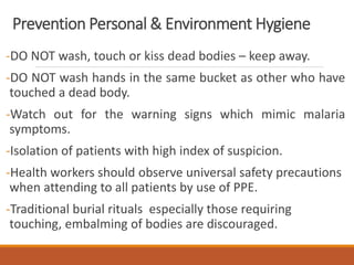 Prevention Personal & Environment Hygiene
-DO NOT wash, touch or kiss dead bodies – keep away.
-DO NOT wash hands in the same bucket as other who have
touched a dead body.
-Watch out for the warning signs which mimic malaria
symptoms.
-Isolation of patients with high index of suspicion.
-Health workers should observe universal safety precautions
when attending to all patients by use of PPE.
-Traditional burial rituals especially those requiring
touching, embalming of bodies are discouraged.
 