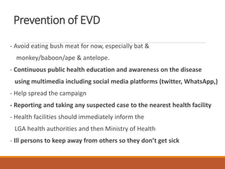Prevention of EVD
- Avoid eating bush meat for now, especially bat &
monkey/baboon/ape & antelope.
- Continuous public health education and awareness on the disease
using multimedia including social media platforms (twitter, WhatsApp,)
- Help spread the campaign
- Reporting and taking any suspected case to the nearest health facility
- Health facilities should immediately inform the
LGA health authorities and then Ministry of Health
- Ill persons to keep away from others so they don’t get sick
 