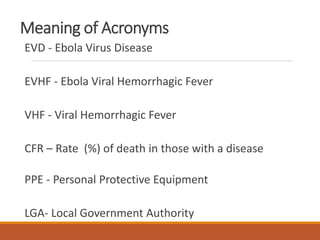 Meaning of Acronyms
EVD - Ebola Virus Disease
EVHF - Ebola Viral Hemorrhagic Fever
VHF - Viral Hemorrhagic Fever
CFR – Rate (%) of death in those with a disease
PPE - Personal Protective Equipment
LGA- Local Government Authority
 