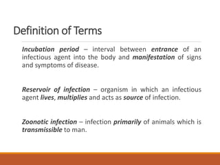 Definition of Terms
Incubation period – interval between entrance of an
infectious agent into the body and manifestation of signs
and symptoms of disease.
Reservoir of infection – organism in which an infectious
agent lives, multiplies and acts as source of infection.
Zoonotic infection – infection primarily of animals which is
transmissible to man.
 