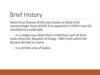 Brief History
Ebola Virus Disease (EVD) also known as Ebola Viral
Haemorrhagic Fever (EVHF) first appeared in 1976 in two (2)
simultaneous outbreaks:
- in a village near Ebola River in Northern part of Zaire
(now emocratic Republic of Congo - DRC) from which the
disease derived its name.
- in a remote area of Sudan.
 