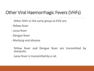 Other Viral Haemorrhagic Fevers (VHFs)
Other VHFs in the same group as EVD are:
- Yellow fever
- Lassa fever
- Dengue fever
- Marburg viral disease
Yellow fever and Dengue fever are transmitted by
mosquito.
Lassa fever is transmitted by a rat.
 