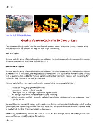 1 | P a g e
From the Desk of Michael Kissinger
Getting Venture Capital in 90 Days or Less
You have everything you need to make your dream business a success except the funding. Isn't that what
venture capitalists are for? This will help you how to get their money.
Venture Capital
Venture capital is a type of equity financing that addresses the funding needs of entrepreneurial companies
that cannot seek capital from more traditional sources.
About Venture Capital
Venture capital is a type of equity financing that addresses the funding needs of entrepreneurial companies
that for reasons of size, assets, and stage of development cannot seek capital from more traditional sources,
such as public markets and banks. Venture capital investments are generally made as cash in exchange for
shares and an active role in the invested company.
Venture capital differs from traditional financing sources in that venture capital typically:
• Focuses on young, high-growth companies
• Invests equity capital, rather than debt
• Takes higher risks in exchange for potential higher returns
• Has a longer investment horizon than traditional financing
• Actively monitors portfolio companies via board participation, strategic marketing, governance, and
capital structure
Successful long-term growth for most businesses is dependent upon the availability of equity capital. Lenders
generally require some equity cushion or security (collateral) before they will lend to a small business. A lack
of equity limits the debt financing available to businesses.
Additionally, debt financing requires the ability to service the debt through current interest payments. These
funds are then not available to grow the business.
1 | P a g e
 