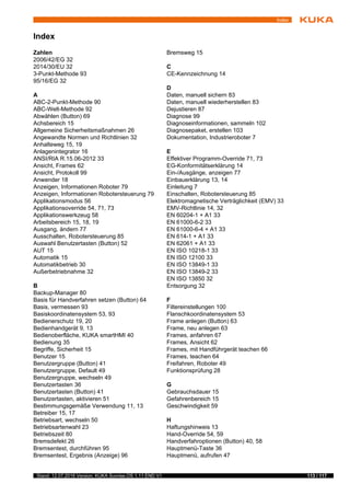 113 / 117Stand: 12.07.2016 Version: KUKA Sunrise.OS 1.11 END V1
Index
Index
Zahlen
2006/42/EG 32
2014/30/EU 32
3-Punkt-Methode 93
95/16/EG 32
A
ABC-2-Punkt-Methode 90
ABC-Welt-Methode 92
Abwählen (Button) 69
Achsbereich 15
Allgemeine Sicherheitsmaßnahmen 26
Angewandte Normen und Richtlinien 32
Anhalteweg 15, 19
Anlagenintegrator 16
ANSI/RIA R.15.06-2012 33
Ansicht, Frames 62
Ansicht, Protokoll 99
Anwender 18
Anzeigen, Informationen Roboter 79
Anzeigen, Informationen Robotersteuerung 79
Applikationsmodus 56
Applikationsoverride 54, 71, 73
Applikationswerkzeug 58
Arbeitsbereich 15, 18, 19
Ausgang, ändern 77
Ausschalten, Robotersteuerung 85
Auswahl Benutzertasten (Button) 52
AUT 15
Automatik 15
Automatikbetrieb 30
Außerbetriebnahme 32
B
Backup-Manager 80
Basis für Handverfahren setzen (Button) 64
Basis, vermessen 93
Basiskoordinatensystem 53, 93
Bedienerschutz 19, 20
Bedienhandgerät 9, 13
Bedienoberfläche, KUKA smartHMI 40
Bedienung 35
Begriffe, Sicherheit 15
Benutzer 15
Benutzergruppe (Button) 41
Benutzergruppe, Default 49
Benutzergruppe, wechseln 49
Benutzertasten 36
Benutzertasten (Button) 41
Benutzertasten, aktivieren 51
Bestimmungsgemäße Verwendung 11, 13
Betreiber 15, 17
Betriebsart, wechseln 50
Betriebsartenwahl 23
Betriebszeit 80
Bremsdefekt 26
Bremsentest, durchführen 95
Bremsentest, Ergebnis (Anzeige) 96
Bremsweg 15
C
CE-Kennzeichnung 14
D
Daten, manuell sichern 83
Daten, manuell wiederherstellen 83
Dejustieren 87
Diagnose 99
Diagnoseinformationen, sammeln 102
Diagnosepaket, erstellen 103
Dokumentation, Industrieroboter 7
E
Effektiver Programm-Override 71, 73
EG-Konformitätserklärung 14
Ein-/Ausgänge, anzeigen 77
Einbauerklärung 13, 14
Einleitung 7
Einschalten, Robotersteuerung 85
Elektromagnetische Verträglichkeit (EMV) 33
EMV-Richtlinie 14, 32
EN 60204-1 + A1 33
EN 61000-6-2 33
EN 61000-6-4 + A1 33
EN 614-1 + A1 33
EN 62061 + A1 33
EN ISO 10218-1 33
EN ISO 12100 33
EN ISO 13849-1 33
EN ISO 13849-2 33
EN ISO 13850 32
Entsorgung 32
F
Filtereinstellungen 100
Flanschkoordinatensystem 53
Frame anlegen (Button) 63
Frame, neu anlegen 63
Frames, anfahren 67
Frames, Ansicht 62
Frames, mit Handführgerät teachen 66
Frames, teachen 64
Freifahren, Roboter 49
Funktionsprüfung 28
G
Gebrauchsdauer 15
Gefahrenbereich 15
Geschwindigkeit 59
H
Haftungshinweis 13
Hand-Override 54, 59
Handverfahroptionen (Button) 40, 58
Hauptmenü-Taste 36
Hauptmenü, aufrufen 47
 