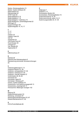 115 / 117Stand: 12.07.2016 Version: KUKA Sunrise.OS 1.11 END V1
Index
Starten, Roboterapplikation 72
Starten, System Software 85
Stationsebene 43
Statusanzeige 42
STOP-Taste 36
Stopp-Kategorie 0 16
Stopp-Kategorie 1 16
Stopp-Kategorie 1 (bahntreu) 16
Stopp-Reaktionen, sicherheitsgerichtet 22
Störungen 27
Support-Anfrage 105
Systemintegrator 14, 16, 17
T
T1 17
T2 17
Tastatur 43
Tastatur-Taste 36
TCP 87
Tippbetrieb 25
Tool Center Point 87
Touch-Screen 35
Transport 27
Typ, Roboter 80
Typenschild 37
U
USB-Anschluss 37
Ü
Überlast 26
Übersicht des Robotersystems 9
Überwachung trennender Schutzeinrichtungen
20
V
Verbindungsleitungen 9, 13
Verfahrart (Button) 41, 56
Verfahren, achsspezifisch 57, 59
Verfahren, kartesisch 57, 60
Verfahren, manuell, Roboter 57
Verfahrtasten 36, 59, 60
Vermessen 87
Vermessen, Basis 93
Vermessen, Werkzeug 87
Version, System Software 79
Verwendung, nicht bestimmungsgemäß 13
Verwendung, unsachgemäß 13
Virenscanner, Meldungen anzeigen 102
W
Wartung 30
Weltkoordinatensystem 53
Werkzeug, vermessen 87
Werkzeugkoordinatensystem 53, 87
Wiederinbetriebnahme 27, 85
X
XYZ-4-Punkt-Methode 88
Z
Zielgruppe 7
Zubehör 9, 13
Zurücksetzen (Button) 69
Zurücksetzen, Roboterapplikation 72
Zustimmeinrichtung 19, 20
Zustimmeinrichtung, extern 19, 21
Zustimmungsschalter 20, 37, 38
 