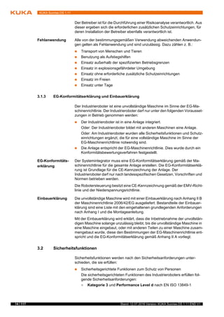 14 / 117 Stand: 12.07.2016 Version: KUKA Sunrise.OS 1.11 END V1
KUKA Sunrise.OS 1.11
Der Betreiber ist für die Durchführung einer Risikoanalyse verantwortlich. Aus
dieser ergeben sich die erforderlichen zusätzlichen Schutzeinrichtungen, für
deren Installation der Betreiber ebenfalls verantwortlich ist.
Fehlanwendung Alle von der bestimmungsgemäßen Verwendung abweichenden Anwendun-
gen gelten als Fehlanwendung und sind unzulässig. Dazu zählen z. B.:
 Transport von Menschen und Tieren
 Benutzung als Aufstiegshilfen
 Einsatz außerhalb der spezifizierten Betriebsgrenzen
 Einsatz in explosionsgefährdeter Umgebung
 Einsatz ohne erforderliche zusätzliche Schutzeinrichtungen
 Einsatz im Freien
 Einsatz unter Tage
3.1.3 EG-Konformitätserklärung und Einbauerklärung
Der Industrieroboter ist eine unvollständige Maschine im Sinne der EG-Ma-
schinenrichtlinie. Der Industrieroboter darf nur unter den folgenden Vorausset-
zungen in Betrieb genommen werden:
 Der Industrieroboter ist in eine Anlage integriert.
Oder: Der Industrieroboter bildet mit anderen Maschinen eine Anlage.
Oder: Am Industrieroboter wurden alle Sicherheitsfunktionen und Schutz-
einrichtungen ergänzt, die für eine vollständige Maschine im Sinne der
EG-Maschinenrichtlinie notwendig sind.
 Die Anlage entspricht der EG-Maschinenrichtlinie. Dies wurde durch ein
Konformitätsbewertungsverfahren festgestellt.
EG-Konformitäts-
erklärung
Der Systemintegrator muss eine EG-Konformitätserklärung gemäß der Ma-
schinenrichtlinie für die gesamte Anlage erstellen. Die EG-Konformitätserklä-
rung ist Grundlage für die CE-Kennzeichnung der Anlage. Der
Industrieroboter darf nur nach landesspezifischen Gesetzen, Vorschriften und
Normen betrieben werden.
Die Robotersteuerung besitzt eine CE-Kennzeichnung gemäß der EMV-Richt-
linie und der Niederspannungsrichtlinie.
Einbauerklärung Die unvollständige Maschine wird mit einer Einbauerklärung nach Anhang II B
der Maschinenrichtlinie 2006/42/EG ausgeliefert. Bestandteile der Einbauer-
klärung sind eine Liste mit den eingehaltenen grundlegenden Anforderungen
nach Anhang I und die Montageanleitung.
Mit der Einbauerklärung wird erklärt, dass die Inbetriebnahme der unvollstän-
digen Maschine solange unzulässig bleibt, bis die unvollständige Maschine in
eine Maschine eingebaut, oder mit anderen Teilen zu einer Maschine zusam-
mengebaut wurde, diese den Bestimmungen der EG-Maschinenrichtlinie ent-
spricht und die EG-Konformitätserklärung gemäß Anhang II A vorliegt.
3.2 Sicherheitsfunktionen
Sicherheitsfunktionen werden nach den Sicherheitsanforderungen unter-
schieden, die sie erfüllen:
 Sicherheitsgerichtete Funktionen zum Schutz von Personen
Die sicherheitsgerichteten Funktionen des Industrieroboters erfüllen fol-
gende Sicherheitsanforderungen:
 Kategorie 3 und Performance Level d nach EN ISO 13849-1
 