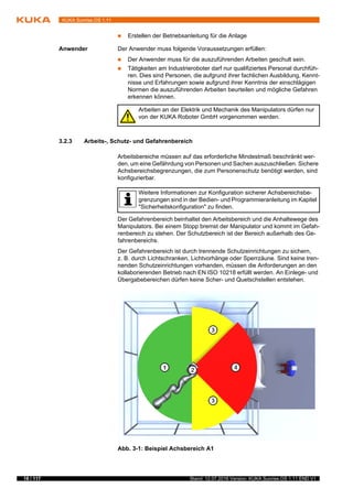 18 / 117 Stand: 12.07.2016 Version: KUKA Sunrise.OS 1.11 END V1
KUKA Sunrise.OS 1.11
 Erstellen der Betriebsanleitung für die Anlage
Anwender Der Anwender muss folgende Voraussetzungen erfüllen:
 Der Anwender muss für die auszuführenden Arbeiten geschult sein.
 Tätigkeiten am Industrieroboter darf nur qualifiziertes Personal durchfüh-
ren. Dies sind Personen, die aufgrund ihrer fachlichen Ausbildung, Kennt-
nisse und Erfahrungen sowie aufgrund ihrer Kenntnis der einschlägigen
Normen die auszuführenden Arbeiten beurteilen und mögliche Gefahren
erkennen können.
3.2.3 Arbeits-, Schutz- und Gefahrenbereich
Arbeitsbereiche müssen auf das erforderliche Mindestmaß beschränkt wer-
den, um eine Gefährdung von Personen und Sachen auszuschließen. Sichere
Achsbereichsbegrenzungen, die zum Personenschutz benötigt werden, sind
konfigurierbar.
Der Gefahrenbereich beinhaltet den Arbeitsbereich und die Anhaltewege des
Manipulators. Bei einem Stopp bremst der Manipulator und kommt im Gefah-
renbereich zu stehen. Der Schutzbereich ist der Bereich außerhalb des Ge-
fahrenbereichs.
Der Gefahrenbereich ist durch trennende Schutzeinrichtungen zu sichern,
z. B. durch Lichtschranken, Lichtvorhänge oder Sperrzäune. Sind keine tren-
nenden Schutzeinrichtungen vorhanden, müssen die Anforderungen an den
kollaborierenden Betrieb nach EN ISO 10218 erfüllt werden. An Einlege- und
Übergabebereichen dürfen keine Scher- und Quetschstellen entstehen.
Arbeiten an der Elektrik und Mechanik des Manipulators dürfen nur
von der KUKA Roboter GmbH vorgenommen werden.
Weitere Informationen zur Konfiguration sicherer Achsbereichsbe-
grenzungen sind in der Bedien- und Programmieranleitung im Kapitel
"Sicherheitskonfiguration" zu finden.
Abb. 3-1: Beispiel Achsbereich A1
 