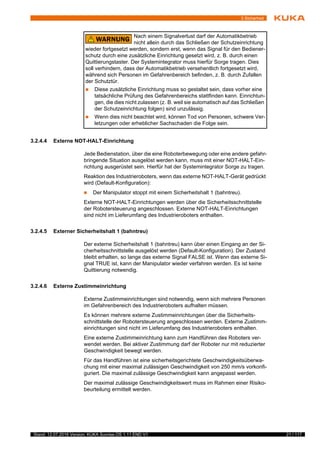 21 / 117Stand: 12.07.2016 Version: KUKA Sunrise.OS 1.11 END V1
3 Sicherheit
3.2.4.4 Externe NOT-HALT-Einrichtung
Jede Bedienstation, über die eine Roboterbewegung oder eine andere gefahr-
bringende Situation ausgelöst werden kann, muss mit einer NOT-HALT-Ein-
richtung ausgerüstet sein. Hierfür hat der Systemintegrator Sorge zu tragen.
Reaktion des Industrieroboters, wenn das externe NOT-HALT-Gerät gedrückt
wird (Default-Konfiguration):
 Der Manipulator stoppt mit einem Sicherheitshalt 1 (bahntreu).
Externe NOT-HALT-Einrichtungen werden über die Sicherheitsschnittstelle
der Robotersteuerung angeschlossen. Externe NOT-HALT-Einrichtungen
sind nicht im Lieferumfang des Industrieroboters enthalten.
3.2.4.5 Externer Sicherheitshalt 1 (bahntreu)
Der externe Sicherheitshalt 1 (bahntreu) kann über einen Eingang an der Si-
cherheitsschnittstelle ausgelöst werden (Default-Konfiguration). Der Zustand
bleibt erhalten, so lange das externe Signal FALSE ist. Wenn das externe Si-
gnal TRUE ist, kann der Manipulator wieder verfahren werden. Es ist keine
Quittierung notwendig.
3.2.4.6 Externe Zustimmeinrichtung
Externe Zustimmeinrichtungen sind notwendig, wenn sich mehrere Personen
im Gefahrenbereich des Industrieroboters aufhalten müssen.
Es können mehrere externe Zustimmeinrichtungen über die Sicherheits-
schnittstelle der Robotersteuerung angeschlossen werden. Externe Zustimm-
einrichtungen sind nicht im Lieferumfang des Industrieroboters enthalten.
Eine externe Zustimmeinrichtung kann zum Handführen des Roboters ver-
wendet werden. Bei aktiver Zustimmung darf der Roboter nur mit reduzierter
Geschwindigkeit bewegt werden.
Für das Handführen ist eine sicherheitsgerichtete Geschwindigkeitsüberwa-
chung mit einer maximal zulässigen Geschwindigkeit von 250 mm/s vorkonfi-
guriert. Die maximal zulässige Geschwindigkeit kann angepasst werden.
Der maximal zulässige Geschwindigkeitswert muss im Rahmen einer Risiko-
beurteilung ermittelt werden.
Nach einem Signalverlust darf der Automatikbetrieb
nicht allein durch das Schließen der Schutzeinrichtung
wieder fortgesetzt werden, sondern erst, wenn das Signal für den Bediener-
schutz durch eine zusätzliche Einrichtung gesetzt wird, z. B. durch einen
Quittierungstaster. Der Systemintegrator muss hierfür Sorge tragen. Dies
soll verhindern, dass der Automatikbetrieb versehentlich fortgesetzt wird,
während sich Personen im Gefahrenbereich befinden, z. B. durch Zufallen
der Schutztür.
 Diese zusätzliche Einrichtung muss so gestaltet sein, dass vorher eine
tatsächliche Prüfung des Gefahrenbereichs stattfinden kann. Einrichtun-
gen, die dies nicht zulassen (z. B. weil sie automatisch auf das Schließen
der Schutzeinrichtung folgen) sind unzulässig.
 Wenn dies nicht beachtet wird, können Tod von Personen, schwere Ver-
letzungen oder erheblicher Sachschaden die Folge sein.
 