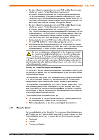 29 / 117Stand: 12.07.2016 Version: KUKA Sunrise.OS 1.11 END V1
3 Sicherheit
 Bei allen 3 Zustimmungsschaltern am smartPAD und bei Zustimmungs-
schalter am Medien-Flansch Touch (wenn vorhanden)
Roboter im Testbetrieb verfahren und Zustimmungsschalter loslassen.
Die Roboterbewegung muss gestoppt werden. Gleichzeitig darf keine
Fehlermeldung zur Zustimmeinrichtung angezeigt werden. Wenn der Zu-
stand des Zustimmungsschalters auf einen Ausgang konfiguriert ist, kann
die Prüfung auch über den Ausgang durchgeführt werden.
 Bei allen 3 Zustimmungsschaltern am smartPAD und bei Zustimmungs-
schalter am Medien-Flansch Touch (wenn vorhanden)
Roboter im Testbetrieb verfahren und Zustimmungsschalter durchdrü-
cken. Die Roboterbewegung muss gestoppt werden. Gleichzeitig darf kei-
ne Fehlermeldung zur Zustimmeinrichtung angezeigt werden. Wenn der
Zustand des Zustimmungsschalters auf einen Ausgang konfiguriert ist,
kann die Prüfung auch über den Ausgang durchgeführt werden.
 Schlüsselschalter am smartPAD nach rechts und wieder zurückdrehen.
Am smartPAD darf keine Fehlermeldung angezeigt werden.
 Abschaltbarkeit der sicheren Ausgänge durch Ausschalten und Wieder-
einschalten der Robotersteuerung prüfen. Nach dem Einschalten darf kei-
ne Fehlermeldung zu einem sicheren Ausgang angezeigt werden.
Prüfung der Funktionsfähigkeit der Bremsen:
Für den KUKA LBR iiwa (alle Varianten) steht ein Bremsentest zur Verfügung,
mit dem geprüft werden kann, ob die Bremse jeder Achse ein ausreichendes
Bremsmoment aufbringt.
Der Bremsentest stellt sicher, dass eine Beeinträchtigung der Bremsfunktion,
z. B. durch Verschleiß, Überhitzung, Verschmutzung oder Schädigungen,
festgestellt und dadurch vermeidbare Risiken ausgeschlossen werden.
Der Bremsentest muss regelmäßig durchgeführt werden, es sein denn, durch
eine anwendungsspezifische Risikobetrachtung wird ermittelt, dass durch
eine Fehlfunktion der mechanischen Bremsen keine unzulässig hohen Risi-
ken entstehen. In welcher Regelmäßigkeit der Bremsentest durchzuführen ist,
ist ebenfalls Teil der Risikobetrachtung.
Ohne entsprechende Risikobetrachtung gilt:
 Der Bremsentest ist bei der Inbetriebnahme und Wiederinbetriebnahme
des Industrieroboters für jede Achse durchzuführen.
 Während des Betriebs ist der Bremsentest täglich durchzuführen.
3.4.4 Manueller Betrieb
Der manuelle Betrieb ist der Betrieb für Einrichtarbeiten. Einrichtarbeiten sind
alle Arbeiten, die am Industrieroboter durchgeführt werden müssen, um den
Automatikbetrieb aufnehmen zu können. Zu den Einrichtarbeiten gehören:
 Tippbetrieb
 Teachen
 Programmverifikation
Bei einer unvollständigen Inbetriebnahme der Anlage sind zusätzli-
che risikomindernde Ersatzmaßnahmen zu ergreifen und zu doku-
mentieren, z. B. Anbringen eines Schutzzauns oder Warnschilds,
Verriegelung des Hauptschalters. Eine unvollständige Inbetriebnahme liegt
z. B. vor, wenn noch nicht alle notwendigen Sicherheitsüberwachungen im-
plementiert wurden oder die Sicherheitsfunktionen noch nicht auf ihre siche-
re Funktion getestet wurden.
 