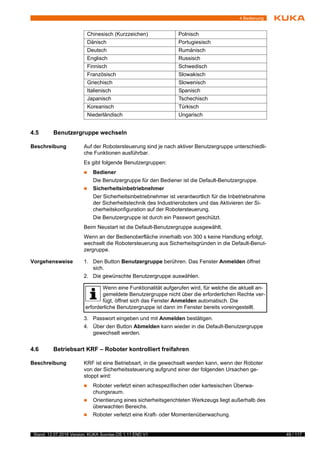 49 / 117Stand: 12.07.2016 Version: KUKA Sunrise.OS 1.11 END V1
4 Bedienung
4.5 Benutzergruppe wechseln
Beschreibung Auf der Robotersteuerung sind je nach aktiver Benutzergruppe unterschiedli-
che Funktionen ausführbar.
Es gibt folgende Benutzergruppen:
 Bediener
Die Benutzergruppe für den Bediener ist die Default-Benutzergruppe.
 Sicherheitsinbetriebnehmer
Der Sicherheitsinbetriebnehmer ist verantwortlich für die Inbetriebnahme
der Sicherheitstechnik des Industrieroboters und das Aktivieren der Si-
cherheitskonfiguration auf der Robotersteuerung.
Die Benutzergruppe ist durch ein Passwort geschützt.
Beim Neustart ist die Default-Benutzergruppe ausgewählt.
Wenn an der Bedienoberfläche innerhalb von 300 s keine Handlung erfolgt,
wechselt die Robotersteuerung aus Sicherheitsgründen in die Default-Benut-
zergruppe.
Vorgehensweise 1. Den Button Benutzergruppe berühren. Das Fenster Anmelden öffnet
sich.
2. Die gewünschte Benutzergruppe auswählen.
3. Passwort eingeben und mit Anmelden bestätigen.
4. Über den Button Abmelden kann wieder in die Default-Benutzergruppe
gewechselt werden.
4.6 Betriebsart KRF – Roboter kontrolliert freifahren
Beschreibung KRF ist eine Betriebsart, in die gewechselt werden kann, wenn der Roboter
von der Sicherheitssteuerung aufgrund einer der folgenden Ursachen ge-
stoppt wird:
 Roboter verletzt einen achsspezifischen oder kartesischen Überwa-
chungsraum.
 Orientierung eines sicherheitsgerichteten Werkzeugs liegt außerhalb des
überwachten Bereichs.
 Roboter verletzt eine Kraft- oder Momentenüberwachung.
Chinesisch (Kurzzeichen) Polnisch
Dänisch Portugiesisch
Deutsch Rumänisch
Englisch Russisch
Finnisch Schwedisch
Französisch Slowakisch
Griechisch Slowenisch
Italienisch Spanisch
Japanisch Tschechisch
Koreanisch Türkisch
Niederländisch Ungarisch
Wenn eine Funktionalität aufgerufen wird, für welche die aktuell an-
gemeldete Benutzergruppe nicht über die erforderlichen Rechte ver-
fügt, öffnet sich das Fenster Anmelden automatisch. Die
erforderliche Benutzergruppe ist dann im Fenster bereits voreingestellt.
 