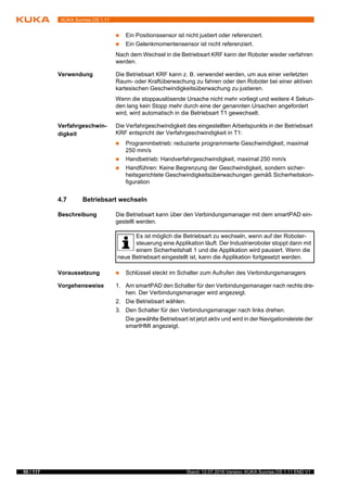 50 / 117 Stand: 12.07.2016 Version: KUKA Sunrise.OS 1.11 END V1
KUKA Sunrise.OS 1.11
 Ein Positionssensor ist nicht justiert oder referenziert.
 Ein Gelenkmomentensensor ist nicht referenziert.
Nach dem Wechsel in die Betriebsart KRF kann der Roboter wieder verfahren
werden.
Verwendung Die Betriebsart KRF kann z. B. verwendet werden, um aus einer verletzten
Raum- oder Kraftüberwachung zu fahren oder den Roboter bei einer aktiven
kartesischen Geschwindigkeitsüberwachung zu justieren.
Wenn die stoppauslösende Ursache nicht mehr vorliegt und weitere 4 Sekun-
den lang kein Stopp mehr durch eine der genannten Ursachen angefordert
wird, wird automatisch in die Betriebsart T1 gewechselt.
Verfahrgeschwin-
digkeit
Die Verfahrgeschwindigkeit des eingestellten Arbeitspunkts in der Betriebsart
KRF entspricht der Verfahrgeschwindigkeit in T1:
 Programmbetrieb: reduzierte programmierte Geschwindigkeit, maximal
250 mm/s
 Handbetrieb: Handverfahrgeschwindigkeit, maximal 250 mm/s
 Handführen: Keine Begrenzung der Geschwindigkeit, sondern sicher-
heitsgerichtete Geschwindigkeitsüberwachungen gemäß Sicherheitskon-
figuration
4.7 Betriebsart wechseln
Beschreibung Die Betriebsart kann über den Verbindungsmanager mit dem smartPAD ein-
gestellt werden.
Voraussetzung  Schlüssel steckt im Schalter zum Aufrufen des Verbindungsmanagers
Vorgehensweise 1. Am smartPAD den Schalter für den Verbindungsmanager nach rechts dre-
hen. Der Verbindungsmanager wird angezeigt.
2. Die Betriebsart wählen.
3. Den Schalter für den Verbindungsmanager nach links drehen.
Die gewählte Betriebsart ist jetzt aktiv und wird in der Navigationsleiste der
smartHMI angezeigt.
Es ist möglich die Betriebsart zu wechseln, wenn auf der Roboter-
steuerung eine Applikation läuft. Der Industrieroboter stoppt dann mit
einem Sicherheitshalt 1 und die Applikation wird pausiert. Wenn die
neue Betriebsart eingestellt ist, kann die Applikation fortgesetzt werden.
 