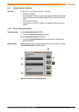 57 / 117Stand: 12.07.2016 Version: KUKA Sunrise.OS 1.11 END V1
4 Bedienung
4.13 Roboter manuell verfahren
Übersicht Es gibt 2 Arten, den Roboter manuell zu verfahren:
 Kartesisch verfahren
Der eingestellte TCP wird in positiver oder negativer Richtung entlang der
Achsen eines Koordinatensystems verfahren oder um diese Achsen ge-
dreht.
 Achsspezifisch verfahren
Jede Achse kann einzeln in positiver und negativer Richtung verfahren
werden.
4.13.1 Fenster Handverfahroptionen
Vorgehensweise Fenster Handverfahroptionen öffnen:
 Den Button Handverfahroptionen berühren.
Fenster Handverfahroptionen schließen:
 Den Button Handverfahroptionen oder einen Bereich außerhalb des
Fensters berühren.
Beschreibung Alle Parameter für das manuelle Verfahren des Roboters können im Fenster
Handverfahroptionen eingestellt werden.
Abb. 4-12: Fenster Handverfahroptionen
 