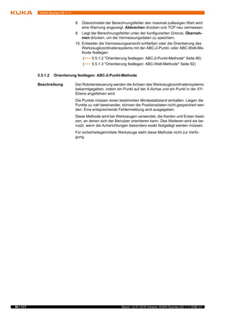 90 / 117 Stand: 12.07.2016 Version: KUKA Sunrise.OS 1.11 END V1
KUKA Sunrise.OS 1.11
8. Überschreitet der Berechnungsfehler den maximal zulässigen Wert wird
eine Warnung angezeigt. Abbrechen drücken und TCP neu vermessen.
9. Liegt der Berechnungsfehler unter der konfigurierten Grenze, Überneh-
men drücken, um die Vermessungsdaten zu speichern.
10. Entweder die Vermessungsansicht schließen oder die Orientierung des
Werkzeugkoordinatensystems mit der ABC-2-Punkt- oder ABC-Welt-Me-
thode festlegen.
(>>> 5.5.1.2 "Orientierung festlegen: ABC-2-Punkt-Methode" Seite 90)
(>>> 5.5.1.3 "Orientierung festlegen: ABC-Welt-Methode" Seite 92)
5.5.1.2 Orientierung festlegen: ABC-2-Punkt-Methode
Beschreibung Der Robotersteuerung werden die Achsen des Werkzeugkoordinatensystems
bekanntgegeben, indem ein Punkt auf der X-Achse und ein Punkt in der XY-
Ebene angefahren wird.
Die Punkte müssen einen bestimmten Mindestabstand einhalten. Liegen die
Punkte zu nah beieinander, können die Positionsdaten nicht gespeichert wer-
den. Eine entsprechende Fehlermeldung wird ausgegeben.
Diese Methode wird bei Werkzeugen verwendet, die Kanten und Ecken besit-
zen, an denen sich der Benutzer orientieren kann. Des Weiteren wird sie be-
nutzt, wenn die Achsrichtungen besonders exakt festgelegt werden müssen.
Für sicherheitsgerichtete Werkzeuge steht diese Methode nicht zur Verfü-
gung.
 