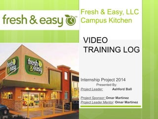 Fresh & Easy, LLC
Campus Kitchen
Internship Project 2014
Presented By:
Project Leader: Ashford Ball
Project Sponsor: Omar Martinez
Project Leader Mentor: Omar Martinez
VIDEO
TRAINING LOG
 