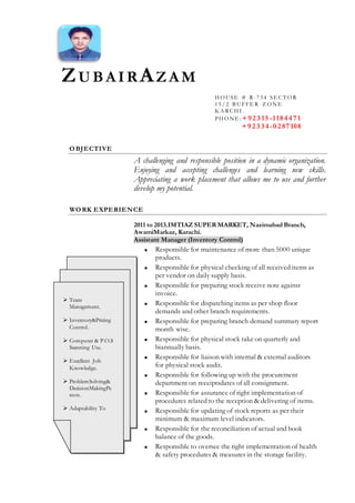 ZU B AIRAZAM
OBJECTIVE
A challenging and responsible position in a dynamic organization.
Enjoying and accepting challenges and learning new skills.
Appreciating a work placement that allows me to use and further
develop my potential.
WORK EXPERIENCE
150
2011 to 2013.IMTIAZ SUPER MARKET, Nazimabad Branch,
AwamiMarkaz, Karachi.
Assistant Manager (Inventory Control)
 Responsible for maintenance of more than 5000 unique
products.
 Responsible for physical checking of all received items as
per vendor on daily supply basis.
 Responsible for preparing stock receive note against
invoice.
 Responsible for dispatching items as per shop floor
demands and other branch requirements.
 Responsible for preparing branch demand summary report
month wise.
 Responsible for physical stock take on quarterly and
biannually basis.
 Responsible for liaison with internal & external auditors
for physical stock audit.
 Responsible for following up with the procurement
department on receiptsdates of all consignment.
 Responsible for assurance of right implementation of
procedures related to the reception & delivering of items.
 Responsible for updating of stock reports as per their
minimum & maximum level indicators.
 Responsible for the reconciliation of actual and book
balance of the goods.
 Responsible to oversee the right implementation of health
& safety procedures & measures in the storage facility.
H OUSE # R-734 SE CT OR
15/ 2 B UFFE R Z ON E
K A RCH I .
PH ON E : +9 2 3 15 -118 4 4 7 1
+9 2 3 3 4 -0 2 87 108
 Team
Management.
 Inventory&Pricing
Control.
 Computer & P.O.S
Scanning Use.
 Excellent Job
Knowledge.
 ProblemSolving&
DecisionMakingPe
rson.
 Adaptability To
New Environment
 