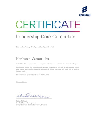 Leadership Core Curriculum
Ericsson Leadership Development hereby certifies that
Hariharan Veeramuthu
has fulfilled all the requirements for the completion of the Ericsson Leadership Core Curriculum Program.
This program aims to give participants the skills and capabilities in their role as key functional experts,
team leaders, and/or project managers in leading the people and teams they work with in achieving
business results.
This certificate is given on the 5th day of October, 2016.
Congratulations!
Selina Millstam
Head of Talent Management
Group Function Human Resources, Ericsson
 