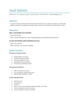 Saad Saleem
R-864 Sector 7d-3, N.karachi, Karachi, Sindh, Pakistan | 0345-2593169 | saad.buksh@gmail.com
Objective
· To workin such professional environment whichgives me a chanceto explore my skills and
abilities and provide adequate learning edge. I focus on moving from professional to expert.
Education
MBA-| DECEMBER-2013|KASBIT
· Major: Marketing
· Minor: Brand Management, Advertising Management and Marketing Of Services
B.COM | DECEMBER-2008|PREMIERCOLLEGE
· Major: Accounting
· Minor: Statistics, Economics& English
Skills & Abilities
BusinessCommunication
 Calling Skills | Excellent
 Email Writing | Excellent
 Convincing Skills | Good
 Speaking Power| Excellent
 Presentation Skills| Excellent
ManagementAbilities
 Able to handle work load
 Can manage the assign tasks well
 Meeting the deadlines on time
LeadershipQualities
 Self Motivator
 Team player
 Initiator
 Always stay ahead in getting responsibilities and roles.
 Play an important role in any team
 Set an example for others to follow.
 