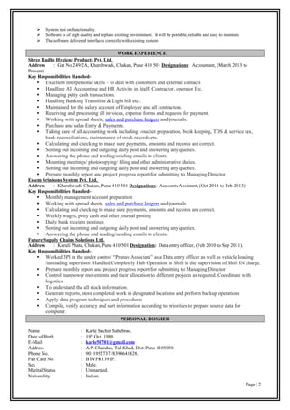  System test on functionality.
 Software is of high quality and replace existing environment. It will be portable, reliable and easy to maintain.
 The software delivered interfaces correctly with existing system
WORK EXPERIENCE
Shree Radhe Hygiene Products Pvt. Ltd.
Address : Gat No.249/2A, Kharabwadi, Chakan, Pune 410 501 Designations: Accountant, (March 2013 to
Present)
Key Responsibilities Handled-
 Excellent interpersonal skills – to deal with customers and external contacts
 Handling All Accounting and HR Activity in Staff, Contractor, operator Etc.
 Managing petty cash transactions.
 Handling Banking Transition & Light bill etc..
 Maintained for the salary account of Employee and all contractors.
 Receiving and processing all invoices, expense forms and requests for payment.
 Working with spread sheets, sales and purchase ledgers and journals.
 Purchase and sales Entry & Payments.
 Taking care of all accounting work including voucher preparation, book keeping, TDS & service tax,
bank reconciliations, maintenance of stock records etc.
 Calculating and checking to make sure payments, amounts and records are correct.
 Sorting out incoming and outgoing daily post and answering any queries.
 Answering the phone and reading/sending emails to clients.
 Mounting meetings/ photocopying/ filing and other administrative duties.
 Sorting out incoming and outgoing daily post and answering any queries.
 Prepare monthly report and project progress report for submitting to Managing Director
Essem Srinisons System Pvt. Ltd.
Address : Kharabwadi, Chakan, Pune 410 501 Designations: Accounts Assistant, (Oct 2011 to Feb 2013)
Key Responsibilities Handled-
 Monthly management account preparation
 Working with spread sheets, sales and purchase ledgers and journals.
 Calculating and checking to make sure payments, amounts and records are correct.
 Weekly wages, petty cash and other journal posting
 Daily bank receipts postings
 Sorting out incoming and outgoing daily post and answering any queries.
 Answering the phone and reading/sending emails to clients.
Future Supply Chains Solutions Ltd.
Address : Kuruli Phata, Chakan, Pune 410 501 Designation: Data entry officer, (Feb 2010 to Sep 2011).
Key Responsibilities Handled-
 Worked 3Pl in the under control “Pranav Associate” as a Data entry officer as well as vehicle loading
/unloading supervisor. Handled Completely Hub Operation in Shift in the supervision of Shift IN charge.
 Prepare monthly report and project progress report for submitting to Managing Director
 Control manpower movements and their allocation to different projects as required. Coordinate with
logistics
 To understand the all stock information.
 Generate reports, store completed work in designated locations and perform backup operations
 Apply data program techniques and procedures
 Compile, verify accuracy and sort information according to priorities to prepare source data for
computer.
PERSONAL DOSSIER
Name : Karle Sachin Sahebrao.
Date of Birth : 19th
Oct. 1989.
E-Mail : karle50701@gmail.com
Address : A/P-Chandus, Tal-Khed, Dist-Pune 4105050.
Phone No. : 9011952737 /8390641828.
Pan Card No. : BTVPK1391P.
Sex : Male.
Marital Status : Unmarried.
Nationality : Indian.
Page | 2
 