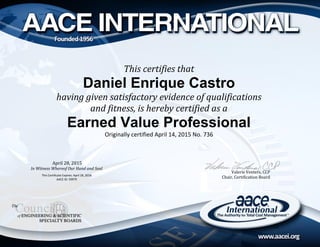 Valerie Venters, CCP
Chair, Certification Board
This certifies that
Daniel Enrique Castro
having given satisfactory evidence of qualifications
and fitness, is hereby certified as a
Earned Value Professional
Originally certified April 14, 2015 No. 736
April 28, 2015
In Witness Whereof Our Hand and Seal
This Certificate Expires: April 28, 2018
AACE ID: 59979
 