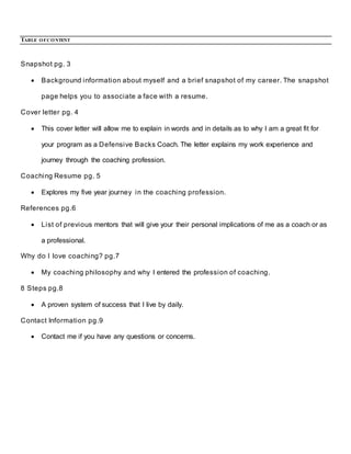 TABLE OFCONTENT
Snapshot pg. 3
 Background information about myself and a brief snapshot of my career. The snapshot
page helps you to associate a face with a resume.
Cover letter pg. 4
 This cover letter will allow me to explain in words and in details as to why I am a great fit for
your program as a Defensive Backs Coach. The letter explains my work experience and
journey through the coaching profession.
Coaching Resume pg. 5
 Explores my five year journey in the coaching profession.
References pg.6
 List of previous mentors that will give your their personal implications of me as a coach or as
a professional.
Why do I love coaching? pg.7
 My coaching philosophy and why I entered the profession of coaching.
8 Steps pg.8
 A proven system of success that I live by daily.
Contact Information pg.9
 Contact me if you have any questions or concerns.
 