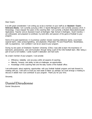Dear Coach,
It is with great consideration I am writing you to be a member on your staff as an Assistant Coach-
Defensive Backs. I am currently pursuing a M.S. in Sports Management and currently possess a B.S. in
Kinesiology. I have enjoyed five years in the coaching field. I am currently a Student Advocate/Computer
Applications Teacher and an Assistant Coach at Darlington High School in Darlington, South Carolina. I
am enthusiastic and prepared to contribute my work ethic and passion of the game of football to your
program.
Some of my past experiences in my previous position include coaching defensive backs, scout-team
(special team), video producing/editing, and playbooks (Playmaker Pro and PowerPoint). Nonetheless,
with my experience, I am confident I can be an asset to your program.
During my two years at Charleston Southern University (CSU), I was able to learn the importance of
teamwork, perseverance, and communication through being a part of the CSU football team. After being a
part of such a rich tradition, I pride myself in dedication and hard work.
As a team member of your program, I can provide:
 Efficiency; reliability; and accuracy within all aspects of coaching.
 Maturity; honesty; and ability to look at challenges as opportunities.
 Knowledge of the coaching field and the daily routine of the football office.
I am enthusiastic about exploring opportunities with your football football program and look forward to
meeting with you. I will call or e-mail you next week to follow up; perhaps we could arrange a meeting to
discuss in details how I can contribute to your program. Thank you for your time.
Sincerely,
DanielDieudonne
Daniel Dieudonne
 