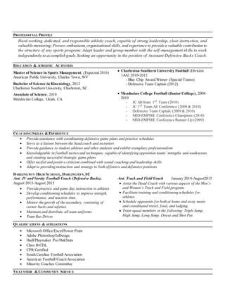 PROFESSIONAL PROFILE
Hard-working, dedicated, and responsible athletic coach, capable of strong leadership, clear instruction, and
valuable mentoring; Possess enthusiasm, organizational skills, and experience to provide a valuable contribution to
the structure of any sports program; Adept leader and group member with the self-management skills to work
independently to accomplish goals. Seeking an opportunity in the position of Assistant-Defensive Backs Coach.
EDUCATION & ATHLETIC ACTIVITIES
Master of Science in Sports Management, (Expected 2016)
American Public University, Charles Town, WV
Bachelor of Science in Kinesiology, 2012
Charleston Southern University, Charleston, SC
Associate of Science, 2010
Mendocino College, Ukiah, CA
 Charleston Southern University Football (Division
1AA) 2010-2012
- Blue Chip Award Winner (Special-Teams)
- Defensive Team Captain (2012)
 Mendocino College Football (Junior College), 2008-
2010
- JC All-State 1ST
Team (2010)
- JC 1ST
Team All Conference (2009 & 2010)
- Defensive Team Captain (2009 & 2010)
- MID-EMPIRE Conference Champions (2010)
- MID-EMPIRE Conference Runner-Up (2009)
COACHING SKILLS & EXPERIENCE
 Provide assistance with coordinating defensive game plans and practice schedules
 Serve as a liaison between the head coach and recruiters
 Provide guidance to student athletes and other students and exhibit exemplary professionalism
 Knowledgeable in football tactics and techniques, capable of identifying opposition teams’ strengths and weaknesses
and creating successful strategic game plans
 Offer tactful and positive criticism combined with sound coaching and leadership skills
 Adept to providing instruction and strategy to both offensive and defensive positions
DARLINGTON HIGH SCHOOL, DARLINGTON, SC
Asst. JV and Varsity Football Coach (Defensive Backs),
August 2013-August 2015
 Provide practice and game day instruction to athletes
 Develop conditioning schedules to improve strength,
performance, and reaction time.
 Mentor the growth of the secondary, consisting of
corner backs and safeties.
 Maintain and distribute all team uniforms.
 Team Bus Driver.
Asst. Track and Field Coach January 2014-August2015
 Assist the Head Coach with various aspects of the Men’s
and Women’s Track and Field program.
 Facilitate training and conditioning schedules for
athletes.
 Schedule opponents for both at home and away meets
and coordinated travel, food, and lodging.
 Train squad members in the following: Triple Jump,
High Jump, Long Jump, Discus and Shot Put.
QUALIFICATIONS & AFFILIATIONS
 Microsoft Office/Excel/Power Point
 Adobe Photoshop/InDesign
 Hudl/Playmaker Pro/DakStats
 Class B CDL
 CPR Certified
 South Carolina Football Association
 American Football CoachAssociation
 Minority Coaches Committee
VOLUNTEER & COMMUNITY SERVICE
 