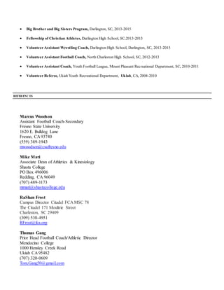  Big Brother and Big Sisters Program, Darlington, SC, 2013-2015
 Fellowship of Christian Athletes, Darlington High School, SC.2013-2015
 Volunteer Assistant Wrestling Coach, Darlington High School, Darlington, SC, 2013-2015
 Volunteer Assistant Football Coach, North Charleston High School, SC, 2012-2013
 Volunteer Assistant Coach, Youth Football League, Mount Pleasant Recreational Department, SC, 2010-2011
 Volunteer Referee, Ukiah Youth Recreational Department, Ukiah, CA, 2008-2010
REFERENC ES
Marcus Woodson
Assistant Football Coach-Secondary
Fresno State University
1620 E. Bulldog Lane
Fresno, CA 93740
(559) 389-1943
mwoodson@csufresno.edu
Mike Mari
Associate Dean of Athletics & Kinesiology
Shasta College
PO Box 496006
Redding, CA 96049
(707) 489-1173
mmari@shastacollege.edu
RaShan Frost
Campus Director Citadel FCA MSC 78
The Citadel 171 Moultrie Street
Charleston, SC 29409
(309) 530-4951
RFrost@fca.org
Thomas Gang
Prior Head Football Coach/Athletic Director
Mendocino College
1000 Hensley Creek Road
Ukiah CA 95482
(707) 320-0609
Tom.Gang50@gmail.com
 