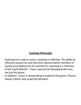 Coaching Philosophy
Coaching isn’t a job or career, coaching is a lifestyle. The ability to
influence young men and help them become better members of
society overshadows the X’s and the O’s. Coaching is a “Ministry
of the Cap & Whistle”. I have a passion for developing the man,
not just the player.
In addition, I strive in always being a student of the game. There is
always a better way to get the job done!
 