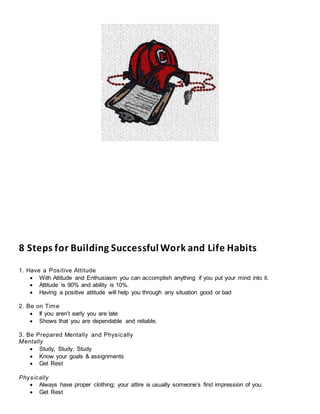 8 Steps for Building Successful Work and Life Habits
1. Have a Positive Attitude
 With Attitude and Enthusiasm you can accomplish anything if you put your mind into it.
 Attitude is 90% and ability is 10%.
 Having a positive attitude will help you through any situation good or bad
2. Be on Time
 If you aren’t early you are late
 Shows that you are dependable and reliable.
3. Be Prepared Mentally and Physically
Mentally
 Study, Study, Study
 Know your goals & assignments
 Get Rest
Physically
 Always have proper clothing; your attire is usually someone’s first impression of you.
 Get Rest
 