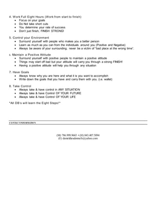 4. Work Full Eight Hours (Work from start to finish)
 Focus on your goals
 Do Not take short cuts
 You determine your rate of success
 Don’t just finish, FINISH STRONG!
5. Control your Environment
 Surround yourself with people who makes you a better person
 Learn as much as you can from the individuals around you (Positive and Negative)
 Always be aware of your surrounding; never be a victim of “bad place at the wrong time”.
6. Maintain a Positive Attitude
 Surround yourself with positive people to maintain a positive attitude
 Things may start off bad but your attitude will carry you through a strong FINISH!
 Having a positive attitude will help you through any situation
7. Have Goals
 Always know why you are here and what it is you want to accomplish
 Write down the goals that you have and carry them with you. (i.e. wallet)
8. Take Control
 Always take & have control in ANY SITUATION
 Always take & have Control OF YOUR FUTURE
 Always take & have Control OF YOUR LIFE
*All DB‘s will learn the Eight Steps!*
CONTACTINFORMATION
(M) 786.999.9665 • (H) 843.407.5094
(E) danieldieudonnefs@yahoo.com
 