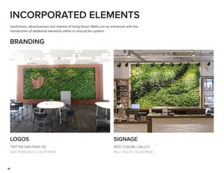 10
INCORPORATED ELEMENTS
Usefulness, attractiveness and interest of living Green Walls can be enhanced with the
introduction of additional elements within or around the system.
LOGOS
BRANDING
SIGNAGE
TWITTER SAN FRAN HQ
SAN FRANCISCO, CALIFORNIA
WEST ELM MILL VALLEY
MILL VALLEY, CALIFORNIA
 