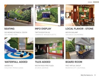 DESIGN
11GSky Plant Systems, Inc.
SEATING INFO DISPLAY LOCAL FLAVOR - STONE
DES MOINES BOTANICAL CENTER
DES MOINES, IOWA
WATERFALL ADDED TILES ADDED BOARD ROOM
AWEBER HQ
CHALFONT, PENNSYLVANIA
WESTIN PEACHTREE PLAZA
ATLANTA, GEORGIA
FIRST VIRTUAL GROUP
REDWOOD CITY, CALIFORNIA
TWITTER BOSTON HQ
CAMBRIDGE, MASSACHUSETTS
WESTIN GASLAMP
SAN DIEGO, CALIFNORINA
 