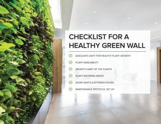 14
CHECKLIST FOR A
HEALTHY GREEN WALL
ADEQUATE LIGHT FOR HEALTHY PLANT GROWTH
PLANT AVAILABILITY
GROWTH HABIT OF THE PLANTS
AVOID VENTS & EXTERIOR DOORS
PLANT WATERING NEEDS
MAINTENANCE PROTOCOL SET UP
 