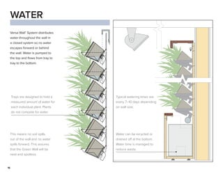 16
WATER
Versa Wall®
System distributes
water throughout the wall in
a closed system so no water
escapes forward or behind
the wall. Water is pumped to
the top and flows from tray to
tray to the bottom.
Trays are designed to hold a
measured amount of water for
each individual plant. Plants
do not compete for water.
This means no soil spills
out of the wall and no water
spills forward. This assures
that the Green Wall will be
neat and spotless.
Water can be recycled or
drained off at the bottom.
Water time is managed to
reduce waste.
Typical watering times are
every 7–10 days depending
on wall size.
 