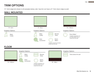 TRIM
19GSky Plant Systems, Inc.
15" / 38cm7¼" / 18.5cm
FLOOR
TRIM OPTIONS
¾" / 2cm edge trim shown in all examples below, side / top trim can have a 2" / 5cm return edge as well.
WALL MOUNTED
Tanks below the wall
*Irrigation equipment located
remote from the wall
Water
Caddy
Irrigation Options Irrigation OptionsIrrigation Options
Water
Caddy
Remote
Tanks
Direct
Water*
Hose
Connection
Direct Water*
*Irrigation equipment can
be inside bottom trim or
remote from the wall
7¼" / 18.5cm4" / 10cm¾" / 2cm
*Irrigation equipment can
be inside bottom trim or
remote from the wall
Irrigation Options Irrigation Options
Water
Caddy
Remote
Tanks
Direct
Water*
Hose
Connection
 