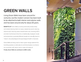 2
GREEN WALLS
Living Green Walls have been around for
centuries, but the modern version has been built
to be attached to both interior and exterior walls
and has been around only for about 25 years.
BENEFITS OF Green Walls are being extensively studied today
and include cleaning interior air space; deadening sound; reducing
airborne dust; reducing carbon dioxide levels; and, removing VOC’s
and other harmful toxins from the air. Additionally, employee morale
and productivity is positively affected; people are naturally drawn to
“nature”; and, physiological and psychological health is improved.
Green Walls are being used to make a green design statement for
branding purposes, to add value to commercial space, to enhance
our connection with nature, and to create and enjoy art.
Finally, Green Walls do contribute to LEED credits.
 