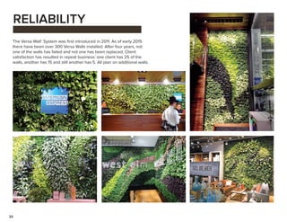 22
RELIABILITY
The Versa Wall®
System was first introduced in 2011. As of early 2015
there have been over 300 Versa Walls installed. After four years, not
one of the walls has failed and not one has been replaced. Client
satisfaction has resulted in repeat business: one client has 25 of the
walls, another has 15 and still another has 5. All plan on additional walls.
 