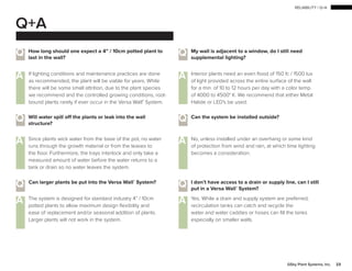 RELIABILITY | Q+A
23GSky Plant Systems, Inc.
Q+A
Q Q
Q
Q
A A
A A
How long should one expect a 4” / 10cm potted plant to
last in the wall?
Can the system be installed outside?
I don’t have access to a drain or supply line, can I still
put in a Versa Wall®
System?
Q Will water spill off the plants or leak into the wall
structure?
Q Can larger plants be put into the Versa Wall®
System?
My wall is adjacent to a window, do I still need
supplemental lighting?
If lighting conditions and maintenance practices are done
as recommended, the plant will be viable for years. While
there will be some small attrition, due to the plant species
we recommend and the controlled growing conditions, root-
bound plants rarely if ever occur in the Versa Wall®
System.
A No, unless installed under an overhang or some kind
of protection from wind and rain, at which time lighting
becomes a consideration.
Yes. While a drain and supply system are preferred,
recirculation tanks can catch and recycle the
water and water caddies or hoses can fill the tanks
especially on smaller walls.
A Since plants wick water from the base of the pot, no water
runs through the growth material or from the leaves to
the floor. Furthermore, the trays interlock and only take a
measured amount of water before the water returns to a
tank or drain so no water leaves the system.
The system is designed for standard industry 4” / 10cm
potted plants to allow maximum design flexibility and
ease of replacement and/or seasonal addition of plants.
Larger plants will not work in the system.
Interior plants need an even flood of 150 fc / 1500 lux
of light provided across the entire surface of the wall
for a min. of 10 to 12 hours per day with a color temp.
of 4000 to 4500° K. We recommend that either Metal
Halide or LED's be used.
 